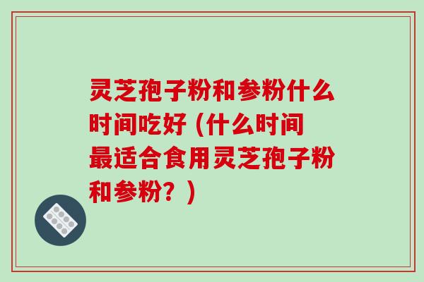 灵芝孢子粉和参粉什么时间吃好 (什么时间最适合食用灵芝孢子粉和参粉?)
