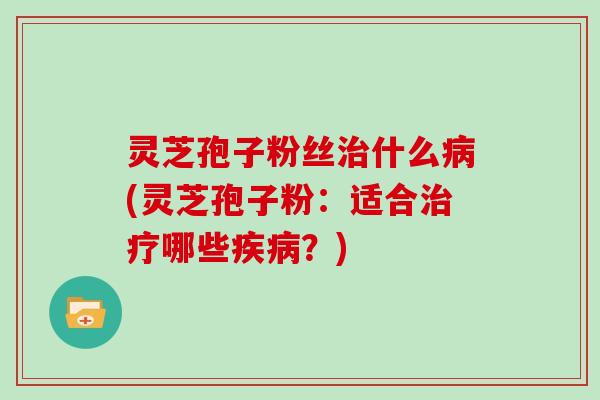 灵芝孢子粉丝治什么病(灵芝孢子粉:适合治疗哪些疾病?)