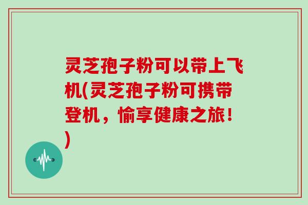 灵芝孢子粉可以带上飞机(灵芝孢子粉可携带登机,愉享健康之旅!)