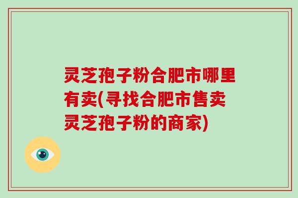 灵芝孢子粉合肥市哪里有卖(寻找合肥市售卖灵芝孢子粉的商家)