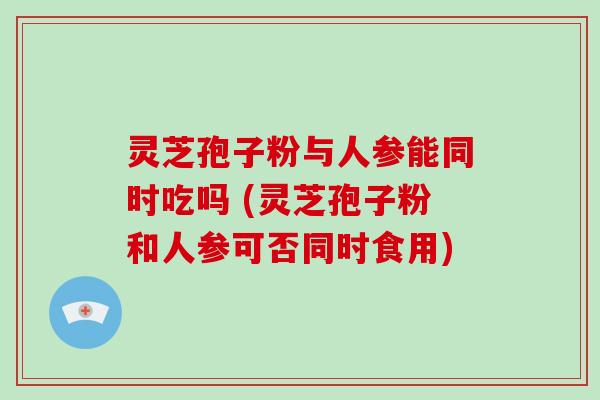灵芝孢子粉与人参能同时吃吗 (灵芝孢子粉和人参可否同时食用)
