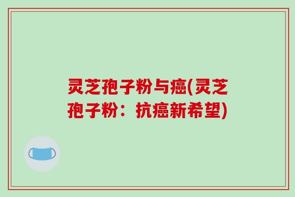 灵芝孢子粉与癌(灵芝孢子粉:抗癌新希望)