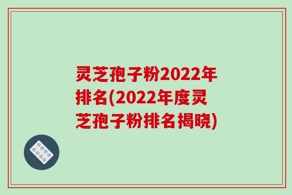 灵芝孢子粉2022年排名(2022年度灵芝孢子粉排名揭晓)