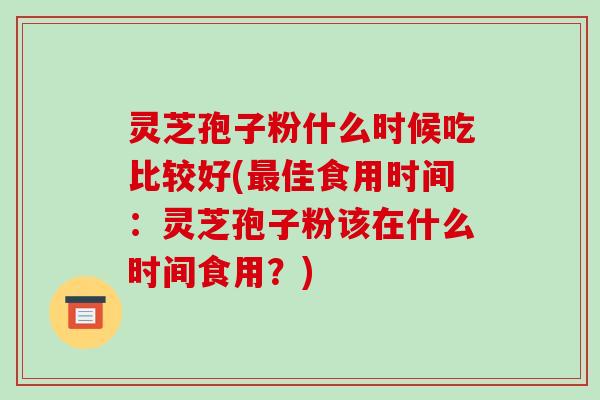 灵芝孢子粉什么时候吃比较好(最佳食用时间:灵芝孢子粉该在什么时间食用?)
