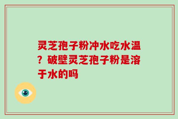 灵芝孢子粉冲水吃水温？破壁灵芝孢子粉是溶于水的吗