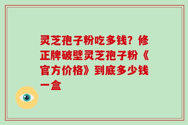 灵芝孢子粉吃多钱？修正牌破壁灵芝孢子粉《官方价格》到底多少钱一盒