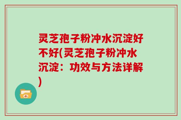 灵芝孢子粉冲水沉淀好不好(灵芝孢子粉冲水沉淀:功效与方法详解)