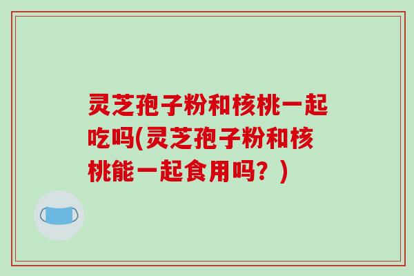灵芝孢子粉和核桃一起吃吗(灵芝孢子粉和核桃能一起食用吗？)