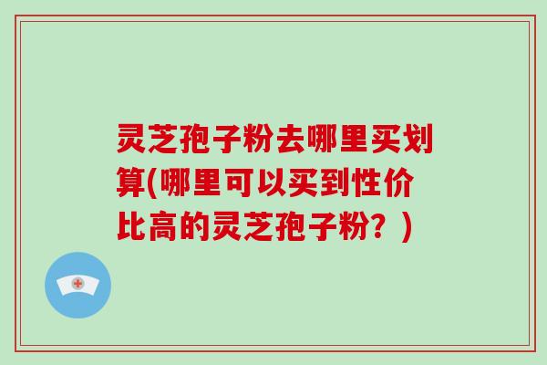 灵芝孢子粉去哪里买划算(哪里可以买到性价比高的灵芝孢子粉？)