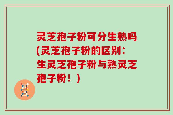 灵芝孢子粉可分生熟吗(灵芝孢子粉的区别:生灵芝孢子粉与熟灵芝孢子粉!)