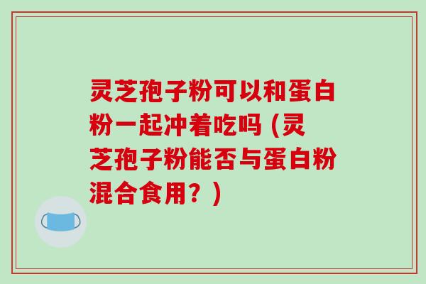 灵芝孢子粉可以和蛋白粉一起冲着吃吗 (灵芝孢子粉能否与蛋白粉混合食用?)