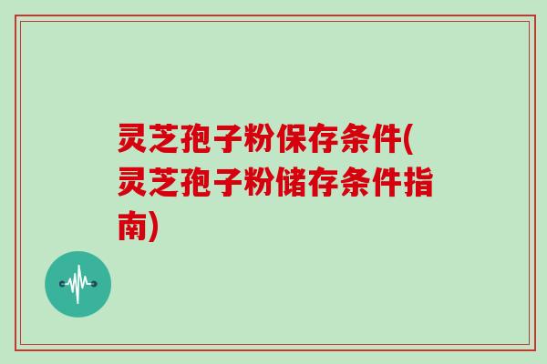 灵芝孢子粉保存条件(灵芝孢子粉储存条件指南)