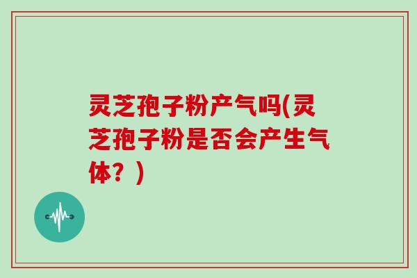 灵芝孢子粉产气吗(灵芝孢子粉是否会产生气体?)