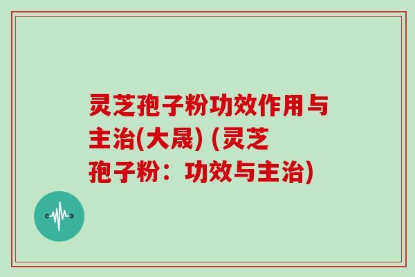 灵芝孢子粉功效作用与主治(大晟) (灵芝孢子粉：功效与主治)