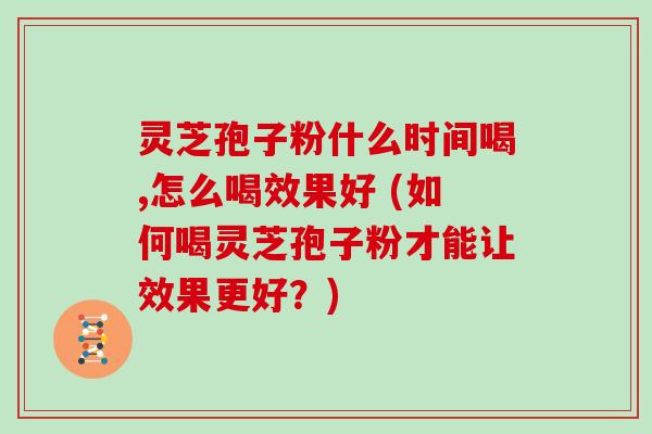 灵芝孢子粉什么时间喝,怎么喝效果好 (如何喝灵芝孢子粉才能让效果更好？)