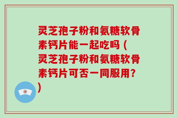 灵芝孢子粉和氨糖软骨素钙片能一起吃吗 (灵芝孢子粉和氨糖软骨素钙片可否一同服用？)