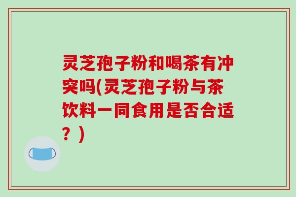 灵芝孢子粉和喝茶有冲突吗(灵芝孢子粉与茶饮料一同食用是否合适?)
