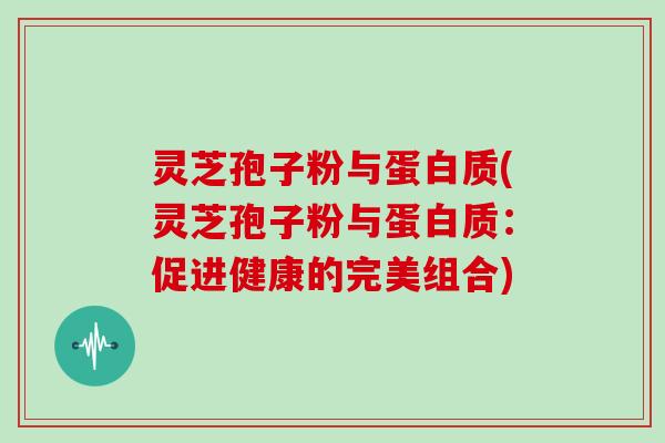 灵芝孢子粉与蛋白质(灵芝孢子粉与蛋白质:促进健康的完美组合)