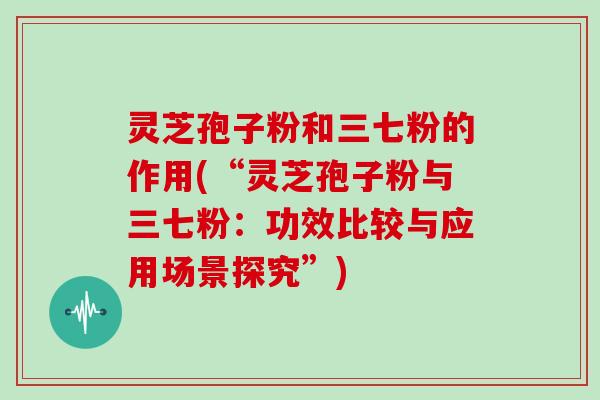 灵芝孢子粉和三七粉的作用(“灵芝孢子粉与三七粉:功效比较与应用场景探究”)