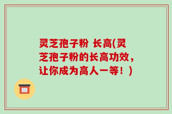 灵芝孢子粉 长高(灵芝孢子粉的长高功效，让你成为高人一等！)