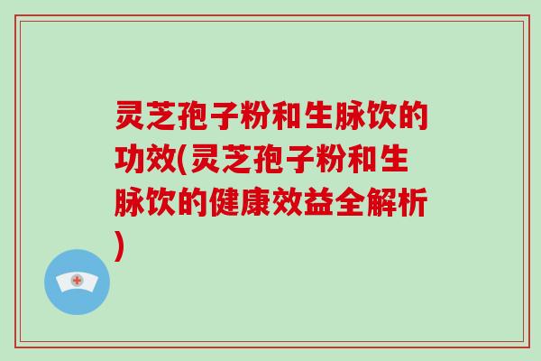 灵芝孢子粉和生脉饮的功效(灵芝孢子粉和生脉饮的健康效益全解析)