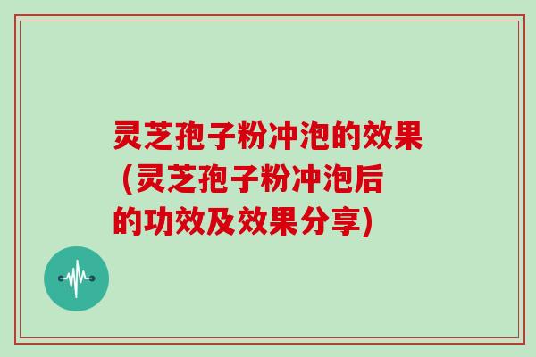 灵芝孢子粉冲泡的效果 (灵芝孢子粉冲泡后的功效及效果分享)