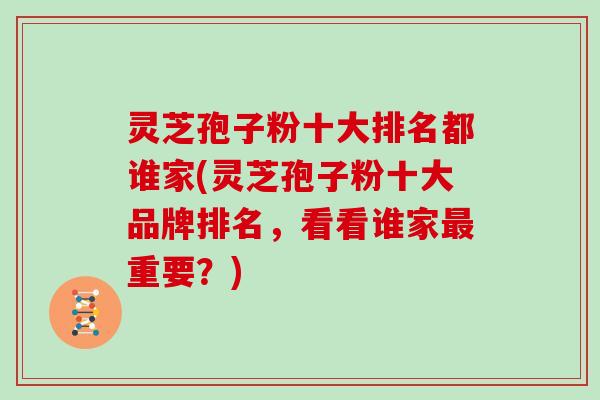 灵芝孢子粉十大排名都谁家(灵芝孢子粉十大品牌排名,看看谁家最重要?)