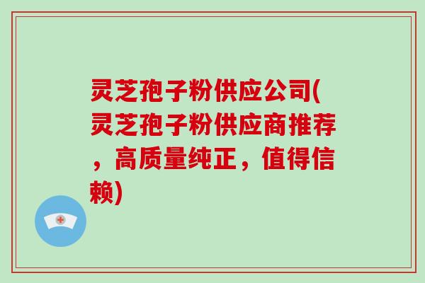 灵芝孢子粉供应公司(灵芝孢子粉供应商推荐,高质量纯正,值得信赖)