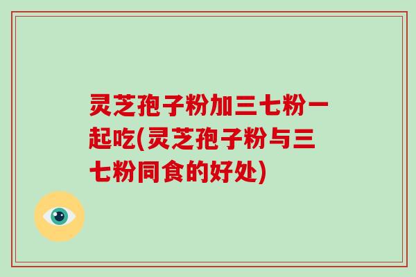 灵芝孢子粉加三七粉一起吃(灵芝孢子粉与三七粉同食的好处)