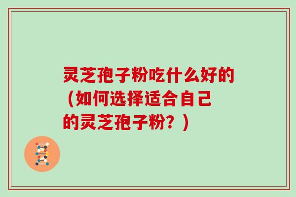 灵芝孢子粉吃什么好的 (如何选择适合自己的灵芝孢子粉？)