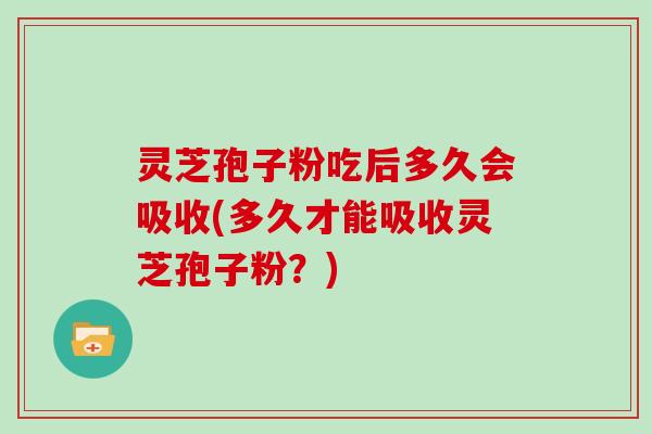 灵芝孢子粉吃后多久会吸收(多久才能吸收灵芝孢子粉?)