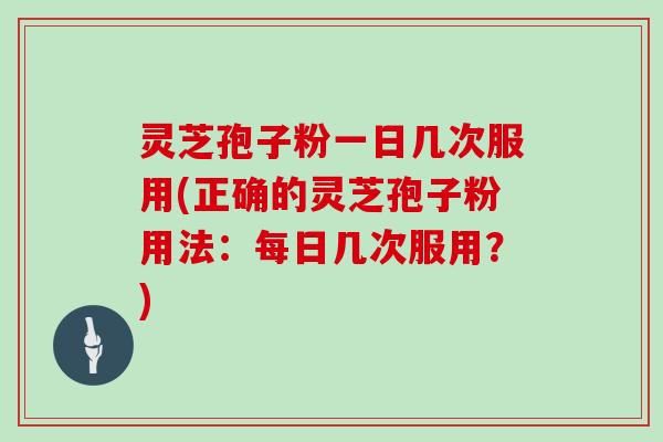 灵芝孢子粉一日几次服用(正确的灵芝孢子粉用法:每日几次服用?)