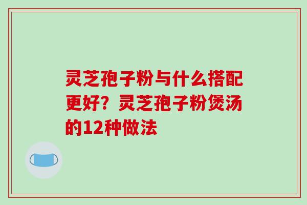 灵芝孢子粉与什么搭配更好?灵芝孢子粉煲汤的12种做法