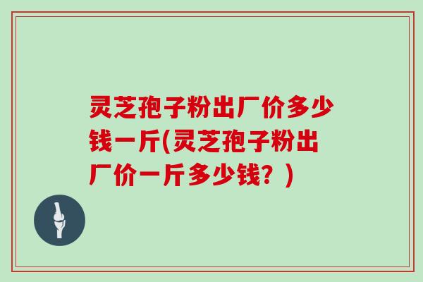 灵芝孢子粉出厂价多少钱一斤(灵芝孢子粉出厂价一斤多少钱?)