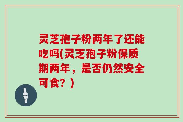 灵芝孢子粉两年了还能吃吗(灵芝孢子粉保质期两年,是否仍然安全可食?)