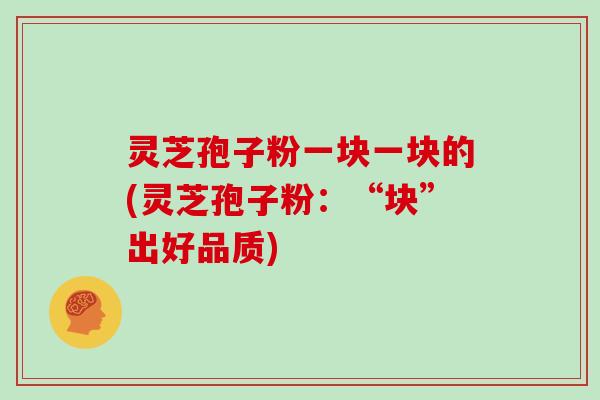 灵芝孢子粉一块一块的(灵芝孢子粉：“块”出好品质)