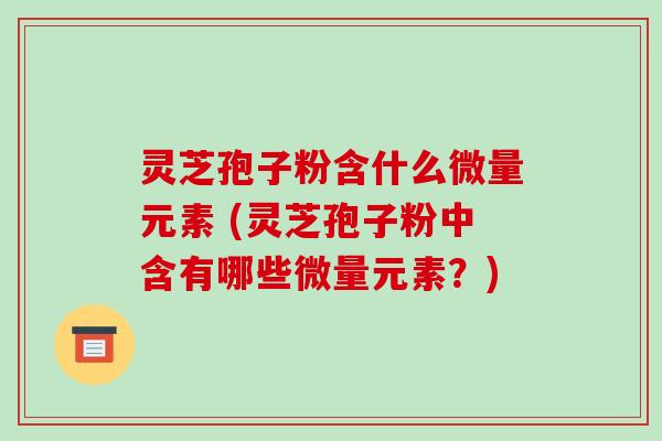 灵芝孢子粉含什么微量元素 (灵芝孢子粉中含有哪些微量元素?)