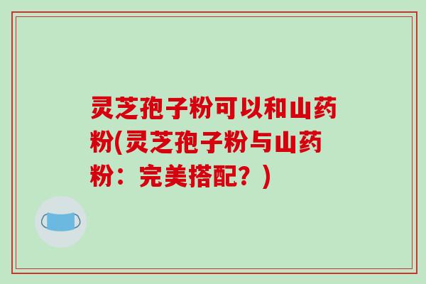 灵芝孢子粉可以和山药粉(灵芝孢子粉与山药粉:完美搭配?)