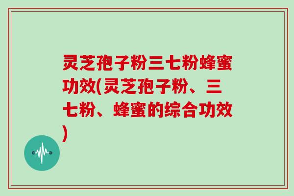 灵芝孢子粉三七粉蜂蜜功效(灵芝孢子粉、三七粉、蜂蜜的综合功效)