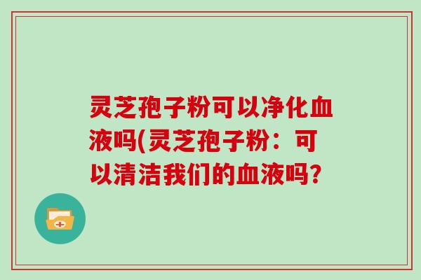 灵芝孢子粉可以净化血液吗(灵芝孢子粉:可以清洁我们的血液吗?
