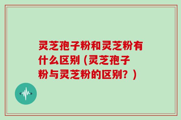灵芝孢子粉和灵芝粉有什么区别 (灵芝孢子粉与灵芝粉的区别?)