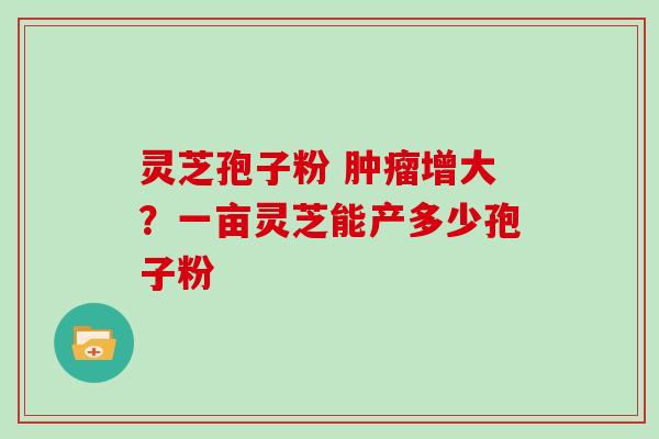 灵芝孢子粉 肿瘤增大？一亩灵芝能产多少孢子粉