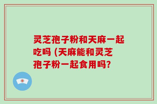 灵芝孢子粉和天麻一起吃吗 (天麻能和灵芝孢子粉一起食用吗?