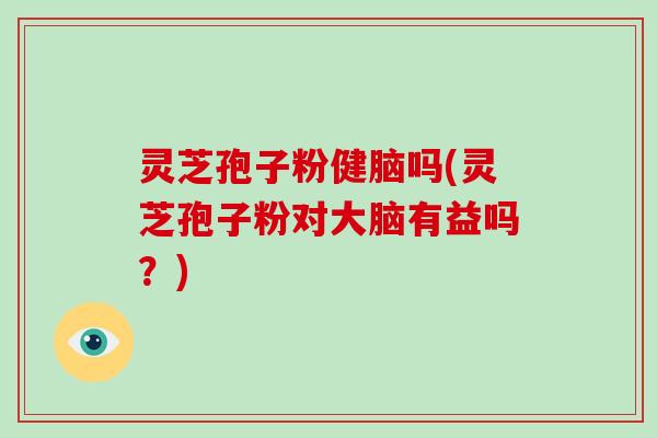 灵芝孢子粉健脑吗(灵芝孢子粉对大脑有益吗？)