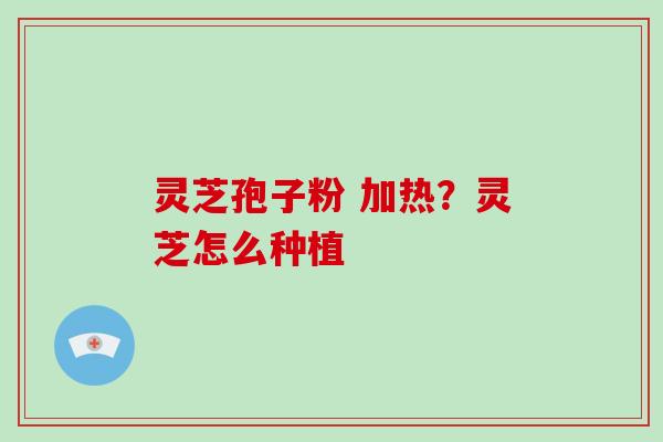 灵芝孢子粉 加热?灵芝怎么种植