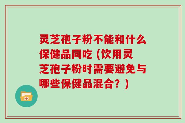 灵芝孢子粉不能和什么保健品同吃 (饮用灵芝孢子粉时需要避免与哪些保健品混合?)