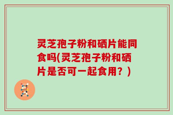 灵芝孢子粉和硒片能同食吗(灵芝孢子粉和硒片是否可一起食用？)