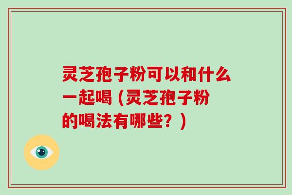 灵芝孢子粉可以和什么一起喝 (灵芝孢子粉的喝法有哪些?)