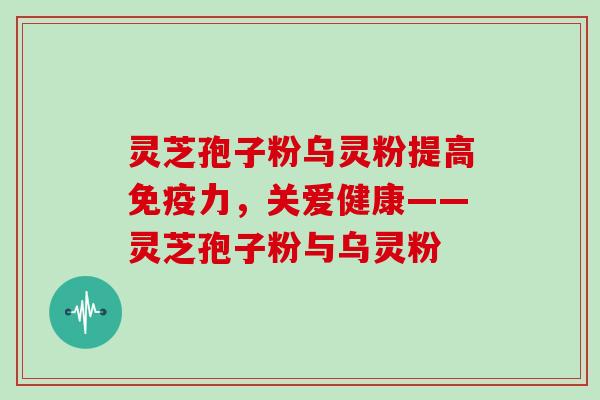 灵芝孢子粉乌灵粉提高免疫力，关爱健康——灵芝孢子粉与乌灵粉