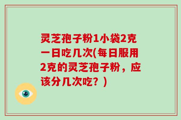 灵芝孢子粉1小袋2克一日吃几次(每日服用2克的灵芝孢子粉，应该分几次吃？)
